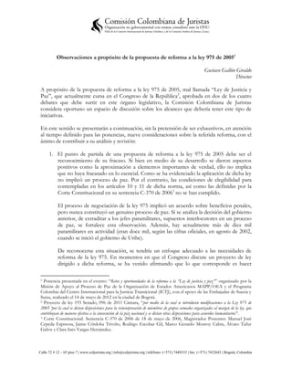 Observaciones a propósito de la propuesta de reforma a la ley 975 de 20051

                                                                                                           Gustavo Gallón Giraldo
                                                                                                                          Director

 A propósito de la propuesta de reforma a la ley 975 de 2005, mal llamada “Ley de Justicia y
 Paz”, que actualmente cursa en el Congreso de la República2, aprobada en dos de los cuatro
 debates que debe surtir en este órgano legislativo, la Comisión Colombiana de Juristas
 considera oportuno un espacio de discusión sobre los alcances que debería tener este tipo de
 iniciativas.

 En este sentido se presentarán a continuación, sin la pretensión de ser exhaustivos, en atención
 al tiempo definido para las ponencias, nueve consideraciones sobre la referida reforma, con el
 ánimo de contribuir a su análisis y revisión:

      1. El punto de partida de una propuesta de reforma a la ley 975 de 2005 debe ser el
         reconocimiento de su fracaso. Si bien en medio de su desarrollo se dieron aspectos
         positivos como la aproximación a elementos importantes de verdad, ello no implica
         que no haya fracasado en lo esencial. Como se ha evidenciado la aplicación de dicha ley
         no implicó un proceso de paz. Por el contrario, las condiciones de elegibilidad para
         contempladas en los artículos 10 y 11 de dicha norma, así como las definidas por la
         Corte Constitucional en su sentencia C-370 de 20063 no se han cumplido.

            El proceso de negociación de la ley 975 implicó un acuerdo sobre beneficios penales,
            pero nunca constituyó un genuino proceso de paz. Si se analiza la decisión del gobierno
            anterior, de extraditar a los jefes paramilitares, supuestos interlocutores en un proceso
            de paz, se fortalece esta observación. Además, hay actualmente más de diez mil
            paramilitares en actividad (eran doce mil, según las cifras oficiales, en agosto de 2002,
            cuando se inició el gobierno de Uribe).

            De reconocerse esta situación, se tendría un enfoque adecuado a las necesidades de
            reforma de la ley 975. En momentos en que el Congreso discute un proyecto de ley
            dirigido a dicha reforma, se ha venido afirmando que lo que corresponde es hacer

 1 Ponencia presentada en el evento: “Retos y oportunidades de la reforma a la “Ley de justicia y paz”” organizado por la
 Misión de Apoyo al Proceso de Paz de la Organización de Estados Americanos MAPP/OEA y el Programa
 Colombia del Centro Internacional para la Justicia Transicional (ICTJ), con el apoyo de las Embajadas de Suecia y
 Suiza, realizado el 14 de mayo de 2012 en la ciudad de Bogotá.
 2 Proyecto de ley 193 Senado, 096 de 2011 Cámara, “por medio de la cual se introducen modificaciones a la Ley 975 de

 2005 ‘por la cual se dictan disposiciones para la reincorporación de miembros de grupos armados organizados al margen de la ley, que
 contribuyan de manera efectiva a la consecución de la paz nacional y se dictan otras disposiciones para acuerdos humanitarios”.
 3 Corte Constitucional. Sentencia C-370 de 2006 de 18 de mayo de 2006, Magistrados Ponentes: Manuel José

 Cepeda Espinosa, Jaime Córdoba Triviño, Rodrigo Escobar Gil, Marco Gerardo Monroy Cabra, Álvaro Tafur
 Galvis y Clara Inés Vargas Hernández.



Calle 72 # 12 – 65 piso 7 | www.coljuristas.org | info@coljuristas.org | teléfono: (+571) 7449333 | fax: (+571) 7432643 | Bogotá, Colombia
 