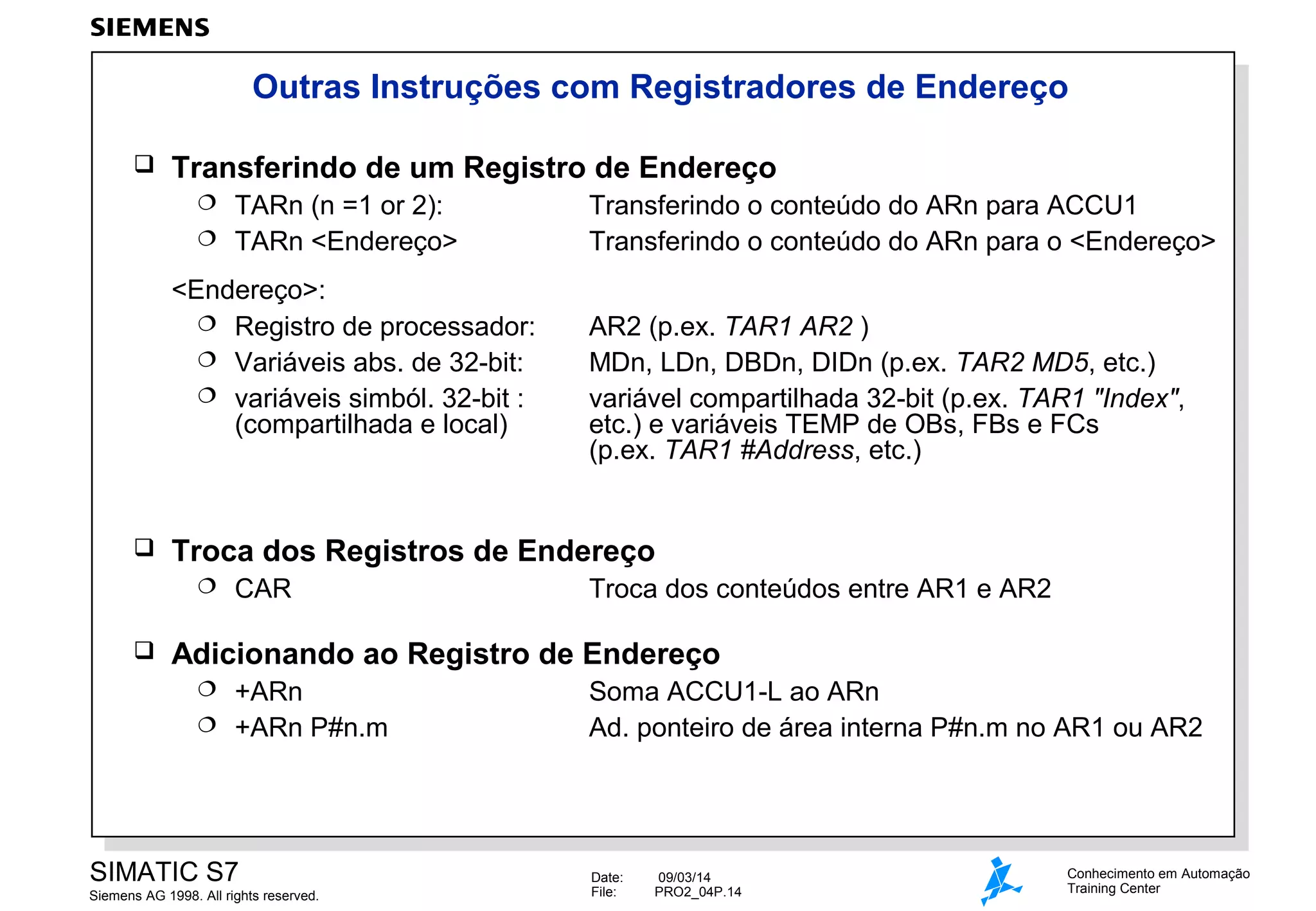 Outras Instruções com Registradores de Endereço


Transferindo de um Registro de Endereço
TARn (n =1 or 2):
 TARn <Endereço>


<Endereço>:
 Registro de processador:
 Variáveis abs. de 32-bit:
 variáveis simból. 32-bit :
(compartilhada e local)



AR2 (p.ex. TAR1 AR2 )
MDn, LDn, DBDn, DIDn (p.ex. TAR2 MD5, etc.)
variável compartilhada 32-bit (p.ex. TAR1 "Index",
etc.) e variáveis TEMP de OBs, FBs e FCs
(p.ex. TAR1 #Address, etc.)

Troca dos Registros de Endereço




Transferindo o conteúdo do ARn para ACCU1
Transferindo o conteúdo do ARn para o <Endereço>

CAR

Troca dos conteúdos entre AR1 e AR2

Adicionando ao Registro de Endereço
+ARn
 +ARn P#n.m


SIMATIC S7
Siemens AG 1998. All rights reserved.

Soma ACCU1-L ao ARn
Ad. ponteiro de área interna P#n.m no AR1 ou AR2

Date:
File:

09/03/14
PRO2_04P.14

Conhecimento em Automação
Training Center

 