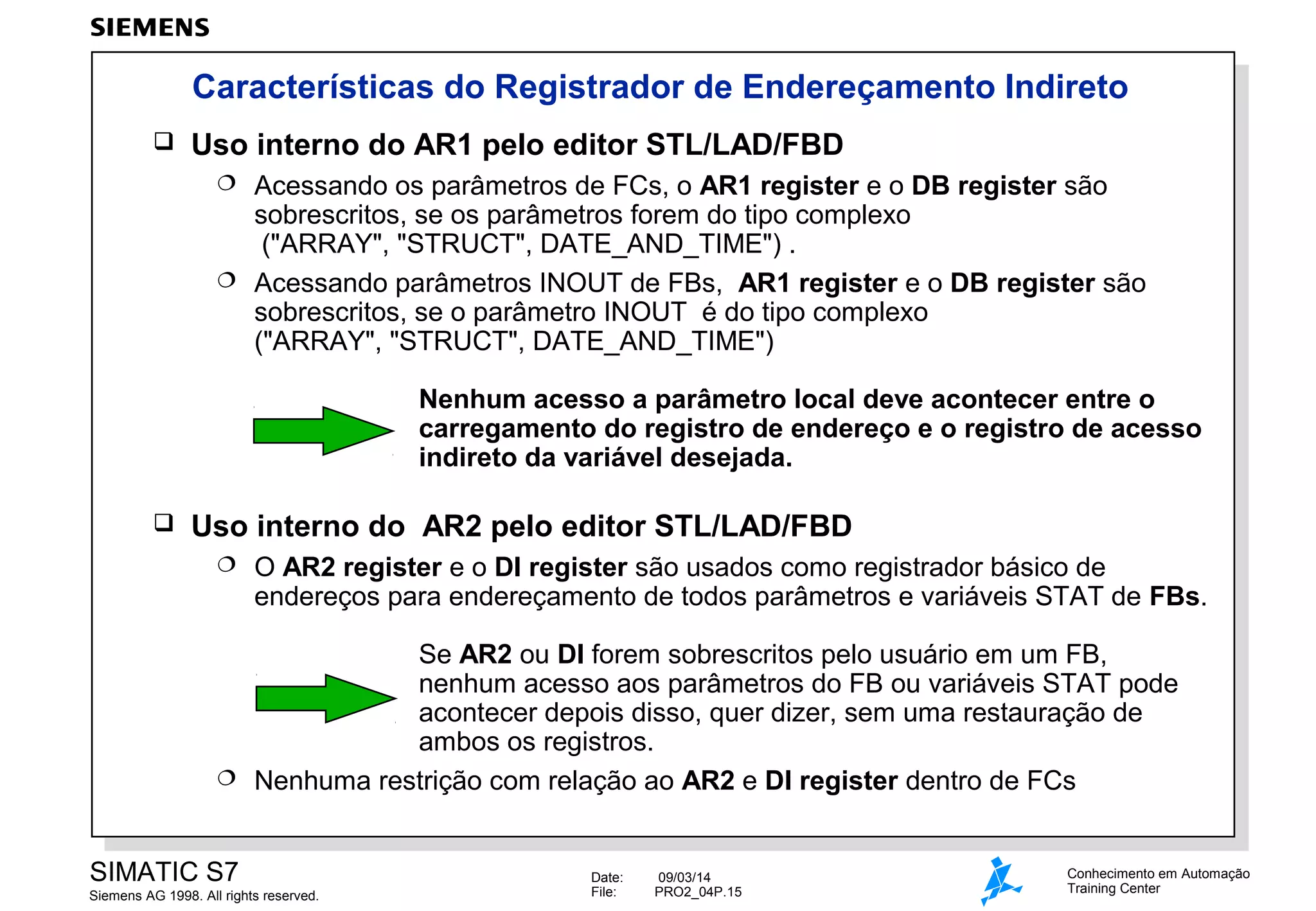 Características do Registrador de Endereçamento Indireto


Uso interno do AR1 pelo editor STL/LAD/FBD
Acessando os parâmetros de FCs, o AR1 register e o DB register são
sobrescritos, se os parâmetros forem do tipo complexo
("ARRAY", "STRUCT", DATE_AND_TIME") .
 Acessando parâmetros INOUT de FBs, AR1 register e o DB register são
sobrescritos, se o parâmetro INOUT é do tipo complexo
("ARRAY", "STRUCT", DATE_AND_TIME")


Nenhum acesso a parâmetro local deve acontecer entre o
carregamento do registro de endereço e o registro de acesso
indireto da variável desejada.


Uso interno do AR2 pelo editor STL/LAD/FBD


O AR2 register e o DI register são usados como registrador básico de
endereços para endereçamento de todos parâmetros e variáveis STAT de FBs.

Se AR2 ou DI forem sobrescritos pelo usuário em um FB,
nenhum acesso aos parâmetros do FB ou variáveis STAT pode
acontecer depois disso, quer dizer, sem uma restauração de
ambos os registros.
 Nenhuma restrição com relação ao AR2 e DI register dentro de FCs
SIMATIC S7
Siemens AG 1998. All rights reserved.

Date:
File:

09/03/14
PRO2_04P.15

Conhecimento em Automação
Training Center

 