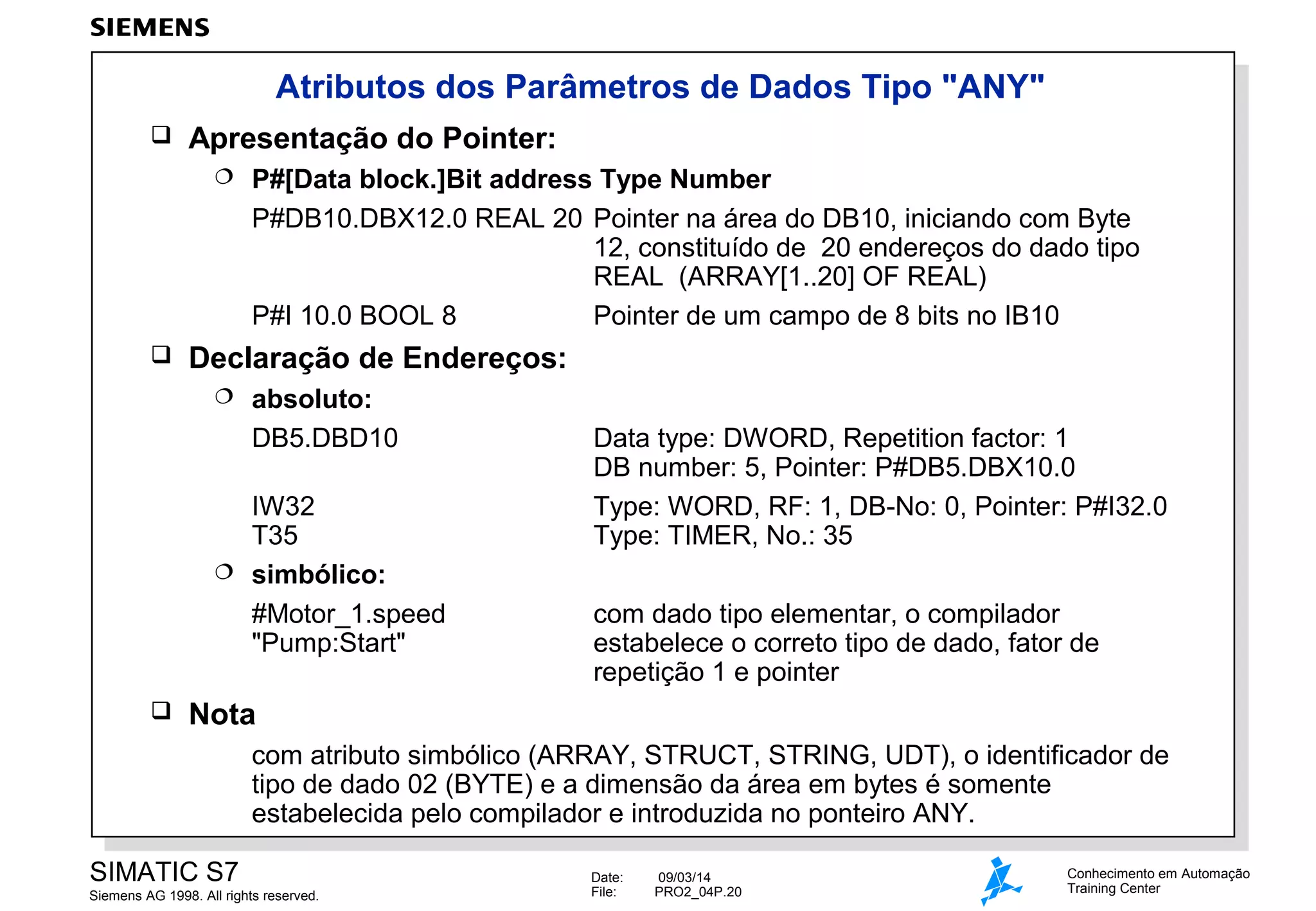 Atributos dos Parâmetros de Dados Tipo "ANY"


Apresentação do Pointer:




P#[Data block.]Bit address Type Number
P#DB10.DBX12.0 REAL 20 Pointer na área do DB10, iniciando com Byte
12, constituído de 20 endereços do dado tipo
REAL (ARRAY[1..20] OF REAL)
P#I 10.0 BOOL 8
Pointer de um campo de 8 bits no IB10

Declaração de Endereços:


absoluto:
DB5.DBD10

IW32
T35
 simbólico:
#Motor_1.speed
"Pump:Start"


Data type: DWORD, Repetition factor: 1
DB number: 5, Pointer: P#DB5.DBX10.0
Type: WORD, RF: 1, DB-No: 0, Pointer: P#I32.0
Type: TIMER, No.: 35
com dado tipo elementar, o compilador
estabelece o correto tipo de dado, fator de
repetição 1 e pointer

Nota
com atributo simbólico (ARRAY, STRUCT, STRING, UDT), o identificador de
tipo de dado 02 (BYTE) e a dimensão da área em bytes é somente
estabelecida pelo compilador e introduzida no ponteiro ANY.

SIMATIC S7
Siemens AG 1998. All rights reserved.

Date:
File:

09/03/14
PRO2_04P.20

Conhecimento em Automação
Training Center

 