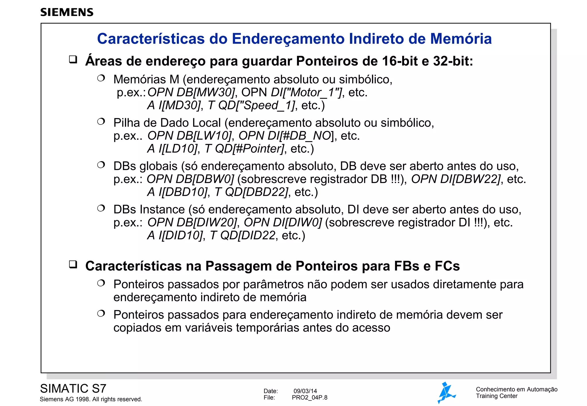 Características do Endereçamento Indireto de Memória


Áreas de endereço para guardar Ponteiros de 16-bit e 32-bit:
Memórias M (endereçamento absoluto ou simbólico,
p.ex.:OPN DB[MW30], OPN DI["Motor_1"], etc.
A I[MD30], T QD["Speed_1], etc.)
 Pilha de Dado Local (endereçamento absoluto ou simbólico,
p.ex.. OPN DB[LW10], OPN DI[#DB_NO], etc.
A I[LD10], T QD[#Pointer], etc.)
 DBs globais (só endereçamento absoluto, DB deve ser aberto antes do uso,
p.ex.: OPN DB[DBW0] (sobrescreve registrador DB !!!), OPN DI[DBW22], etc.
A I[DBD10], T QD[DBD22], etc.)
 DBs Instance (só endereçamento absoluto, DI deve ser aberto antes do uso,
p.ex.: OPN DB[DIW20], OPN DI[DIW0] (sobrescreve registrador DI !!!), etc.
A I[DID10], T QD[DID22, etc.)




Características na Passagem de Ponteiros para FBs e FCs
Ponteiros passados por parâmetros não podem ser usados diretamente para
endereçamento indireto de memória
 Ponteiros passados para endereçamento indireto de memória devem ser
copiados em variáveis temporárias antes do acesso


SIMATIC S7
Siemens AG 1998. All rights reserved.

Date:
File:

09/03/14
PRO2_04P.8

Conhecimento em Automação
Training Center

 
