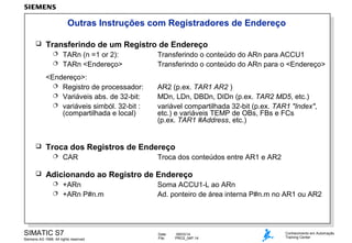 Outras Instruções com Registradores de Endereço


Transferindo de um Registro de Endereço
TARn (n =1 or 2):
 TARn <Endereço>


<Endereço>:
 Registro de processador:
 Variáveis abs. de 32-bit:
 variáveis simból. 32-bit :
(compartilhada e local)



AR2 (p.ex. TAR1 AR2 )
MDn, LDn, DBDn, DIDn (p.ex. TAR2 MD5, etc.)
variável compartilhada 32-bit (p.ex. TAR1 "Index",
etc.) e variáveis TEMP de OBs, FBs e FCs
(p.ex. TAR1 #Address, etc.)

Troca dos Registros de Endereço




Transferindo o conteúdo do ARn para ACCU1
Transferindo o conteúdo do ARn para o <Endereço>

CAR

Troca dos conteúdos entre AR1 e AR2

Adicionando ao Registro de Endereço
+ARn
 +ARn P#n.m


SIMATIC S7
Siemens AG 1998. All rights reserved.

Soma ACCU1-L ao ARn
Ad. ponteiro de área interna P#n.m no AR1 ou AR2

Date:
File:

09/03/14
PRO2_04P.14

Conhecimento em Automação
Training Center

 