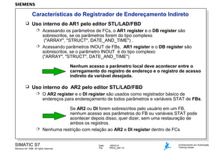 Características do Registrador de Endereçamento Indireto


Uso interno do AR1 pelo editor STL/LAD/FBD
Acessando os parâmetros de FCs, o AR1 register e o DB register são
sobrescritos, se os parâmetros forem do tipo complexo
("ARRAY", "STRUCT", DATE_AND_TIME") .
 Acessando parâmetros INOUT de FBs, AR1 register e o DB register são
sobrescritos, se o parâmetro INOUT é do tipo complexo
("ARRAY", "STRUCT", DATE_AND_TIME")


Nenhum acesso a parâmetro local deve acontecer entre o
carregamento do registro de endereço e o registro de acesso
indireto da variável desejada.


Uso interno do AR2 pelo editor STL/LAD/FBD


O AR2 register e o DI register são usados como registrador básico de
endereços para endereçamento de todos parâmetros e variáveis STAT de FBs.

Se AR2 ou DI forem sobrescritos pelo usuário em um FB,
nenhum acesso aos parâmetros do FB ou variáveis STAT pode
acontecer depois disso, quer dizer, sem uma restauração de
ambos os registros.
 Nenhuma restrição com relação ao AR2 e DI register dentro de FCs
SIMATIC S7
Siemens AG 1998. All rights reserved.

Date:
File:

09/03/14
PRO2_04P.15

Conhecimento em Automação
Training Center

 