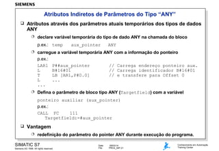 Atributos Indiretos de Parâmetros do Tipo “ANY”


Atributos através dos parâmetros atuais temporários dos tipos de dados
ANY


declare variável temporária do tipo de dado ANY na chamada do bloco
p.ex.: temp

aux_pointer

ANY



carregue a variável temporária ANY com a informação do ponteiro
p.ex.:
LAR1 P##aux_pointer
// Carrega endereço ponteiro aux.
L
B#16#01
// Carrega identificador B#16#01
T
LB [AR1,P#0.0]
// e transfere para Offset 0
L
...
...



Defina o parâmetro de bloco tipo ANY (Targetfield) com a variável
ponteiro auxiliar (aux_pointer)
p.ex.:
CALL FC
111
Targetfield:=#aux_pointer



Vantagem


redefinição do parâmetro do pointer ANY durante execução do programa.

SIMATIC S7
Siemens AG 1998. All rights reserved.

Date:
File:

09/03/14
PRO2_04P.21

Conhecimento em Automação
Training Center

 