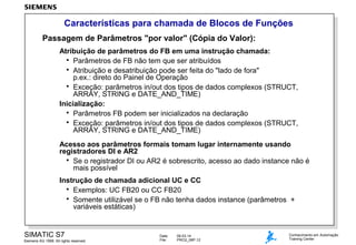 Características para chamada de Blocos de Funções
Passagem de Parâmetros "por valor" (Cópia do Valor):
Atribuição de parâmetros do FB em uma instrução chamada:
 Parâmetros de FB não tem que ser atribuídos
 Atribuição e desatribuição pode ser feita do "lado de fora"
p.ex.: direto do Painel de Operação
 Exceção: parâmetros in/out dos tipos de dados complexos (STRUCT,
ARRAY, STRING e DATE_AND_TIME)
Inicialização:
 Parâmetros FB podem ser inicializados na declaração
 Exceção: parâmetros in/out dos tipos de dados complexos (STRUCT,
ARRAY, STRING e DATE_AND_TIME)
Acesso aos parâmetros formais tomam lugar internamente usando
registradores DI e AR2
 Se o registrador DI ou AR2 é sobrescrito, acesso ao dado instance não é
mais possível
Instrução de chamada adicional UC e CC
 Exemplos: UC FB20 ou CC FB20
 Somente utilizável se o FB não tenha dados instance (parâmetros +
variáveis estáticas)

SIMATIC S7
Siemens AG 1999. All rights reserved.

Date:
File:

09.03.14
PRO2_06P.12

Conhecimento em Automação
Training Center

 