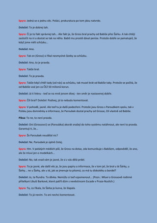 Spyra: Jedná se o jednu věc. Poláci, prokuratura po tom jdou natvrdo.
To je dobrej tah.Doležel:
Spyra: Či je to fakt správnej tah... Ale fakt je, že Gross bral prachy od Babiše přes Šárku. A tak chtějí
zaútočit na ni a dostat se tak na něho. Babiš mu prostě dával peníze. Protože dobře se pamatuješ, že
když jsme měli schůzku...
Ano.Doležel:
Spyra: Tak on (Gross) si říkal nesmyslné částky za schůzku.
Ano, to je pravda.Doležel:
Spyra: Takže bral.
To je pravda.Doležel:
Spyra: Takže když chtěl tady (od nás) za schůzku, tak musel brát od Babiše taky. Protože se počítá, že
od Babiše vzal jen za ČEZ 50 milionů korun.
Já ti řeknu - teď se na mně jenom dívej - ten směr je nastavenej dobře.Doležel:
Spyra: Čili bral? Doležel: Podívej, já to nebudu komentovat.
Spyra: V pohodě, jasně. Ale teď tu je další podezření. Protože jsou Gross s Paroubkem spolu, tak v
Polsku jsou domněnky a informace, že Paroubek dostal prachy od Grosse, čili vlastně od Babiše.
Piksa: To ne, to není pravda.
Oni (Grossovci) se (Paroubka) akorát snažejí do toho systému natáhnout, ale není to pravda.Doležel:
Garantuji ti, že...
Spyra: Že Paroubek neudělal nic?
Ne. Paroubek je úplně čistej.Doležel:
Spyra: Hm. V polských médiích píší, že Gross na dotaz, zda komunikuje s Babišem, odpověděl, že ano,
ale že mluví jen o modelkách...
No, tak snad vám je jasné, že si z vás dělá prdel.Doležel:
Spyra: To je jasné, ale další věc je, že jsou papíry a informace, že v tom jel, že bral u té Šárky, u
Šárky... ne u Šárky, ale u té, jak se jmenuje ta pitomá, co má tu diskotéku a bordel?
Jo, ta flundra. Ta děvka. Nemůžu si teď vzpomenout... (Pozn.: Mluví o Grossově rodinnéDoležel:
přítelkyni Libuši Barkové, které patřil dům s nevěstincem Escade v Praze-Nuslích.)
Spyra: Ta, co říkala, že Šárka je kurva, že šlapala.
To já nevím. To ani nechci komentovat.Doležel:
 