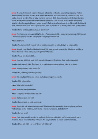 Spyra: Za Unipetrol dostali prachy i Kalousek a Sobotka od Babiše. Jsou na to prý papíry. Protože
jeden z polských poslanců, který je ve vyšetřovací komisi, se dostal do zpráv Orlenu - počkej, já to
najdu. Ano, už to mám. Píše se tady: "Antonín Martěvič dal k dispozici dokumenty českých tajných
služeb, které potvrzují veškeré informace Rzeczpospolity a vše ukazuje na to, že byly poskytnuty
úplatky 1,5 milionu dolarů české i polské straně". Tady se to píše natvrdo. Je to článek z 8. 8., takže já
bych potřeboval vzkaz do Polska: je to pravda, není to pravda? Je to dobrej směr, nebo špatný směr?
Komu potřebuješ ten vzkaz, to potvrzení?Doležel:
Spyra: Těm lidem, co sem v pondělí přijedou z Polska. Jsou to lidi z polské prokuratury a chtějí jednat
s Benešovou (nejvyšší státní zástupkyně). Tady to píší v novinách.
Piksa: Jéžišmarjá.
No, to mám tedy radost. Tak od začátku: nevidím na tobě, že by ti to nějak vadilo.Doležel:
Spyra: Nevadí. Hele, Babiš mě bude chtít zastřelit. Jdou po mně natvrdo. Co si budeme povídat. V
Polsku dokonce o mně píšou, že jsem agentem Mossadu.
No, já jen abych věděl...Doležel:
Spyra: Hele, ale Babiš mě bude chtít zastřelit. Jdou po mně natvrdo. Co si budeme povídat.
Hele, ty máš kliku. Řekl bych, že ty máš takovou malou polskou kliku. Je to dobrý.Doležel:
Spyra: Vždyť jsem taky starý polský Žid.
No, vždyť to jsem chtěl prve říct.Doležel:
Spyra: No, vždyť polské noviny o mně psaly, že jsem agent Mossadu.
Máš velkou kliku.Doležel:
Piksa: Tebe Babiš nemá rád?
Spyra: Babiš mě nikdy neměl rád.
Piksa: A víš proč? Protože nemá rád Židy.
Spyra: No tak to jsem nevěděl.
Bacha, tak je to totiž nastavený.Doležel:
Spyra: Dobře, jak mě tedy můžete pomoct? Aby to nedošlo tak daleko. Jinak to odsere současná
vláda a Gross už má vyděláno, nahrabal si a nic se mu nestane. Co teď s tím?
Do kdy tu jsi?Doležel:
Spyra: Furt, ale v pondělí tu mám tu návštěvu. Oni to nechtějí nějak ostřit, jsme sousedi, jde o
investice. Takže oni z toho chtějí vybruslit. Ale tady bez toho, že někdo zasáhne natvrdo...
Chceš být vidět v té věci? Chceš být viditelný?Doležel:
 