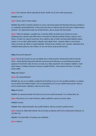 Spyra: Chci. Natvrdo. Mě to stálo pět let života. Dobře víš, že mě to stálo taky peníze.
Já vím.Doležel:
Spyra: Kurva, nebo to tady rozjebu.
Aby došlo k rychlému jednání na úrovni, tak já bych doporučil Stanislava (Grosse), protože toDoležel:
je v podstatě nejzásadnější bod. U toho sezení bys byl ty a měly by tam být informace s doporučeným
závěrem. Ten doporučenej závěr by mě být řešením, aby se situace dál nevyhrotila.
Spyra: Takže oni přijedou v pondělí ráno. A já budu vědět, jak dalece je to stavěno ze strany
představenstva, dozorčí rady (PKN Orlen) a ministerstva (státního pokladu Polska) a jaká je chuť k
řešení. A řešení vím, jaké je navrhnuté: Ať se udělá to, aby už Poláci nemuseli platit Babišovi žádné
pokuty. A to se může udělat jedině v případě, když někdo řekne - bohužel někdo to musí odsrat -
řekne: já nevzal, ale někdo mi nabízí (úplatky). Protože Gross neřekne: ano, vzal jsem. Když jeho žena
nadělala takové píčoviny, tak ta Šárka, ne ona, ale tamta, ta jak je teď nasraná.
Piksa: Ona je teď naštvaná?
Spyra: Ona je tak nasraná, že ona má nějaké věci a může je použít. Dostala přece pět let natvrdo.
(Pozn.: Libuše Barková byla před měsícem nepravomocně odsouzena za osmimilionový pojistný
podvod.) A teď všichni vědí, že Gross se jí bojí, že jí nikdo nepomohl. Ona chrápala s kdekým. A teď
ještě chrápe s Tvrdíkem (exministr obrany a nynější šéf ČSA) - mám takové informace. To je také
dobré vědět.
Piksa: Kdo? Šárka?
Spyra: Ne, Libuše Barková!
No, ona mu to udělala v podstatě tak živočišně, že on se s tím asi ještě nesetkal, a ta slabostDoležel:
tam je úplně mimo běžné chápání. Vše je realizovatelné. Jen se musí vyřešit tenhle průser. Neví se,
jestli to bude boj jen s Babišem, nebo na úrovni státu.
Piksa: Animózní.
On opravdu propadl té ženské, že ona mu to uměla tak prodat. To se někdy stává, že...Doležel:
Spyra: Ale vemte si, že on byl ministrem, dobře vydělával a sperma mu lezlo ušima.
(smích).Doležel:
Hele, takže jednoduše. My se ještě setkáme. Kdo by se setkal z polské strany?Doležel:
Spyra: Jenom já, nikdo další nebude. Ale já tu budu za zájemce, kteří tomu chtějí pomoct (Setuza). Ty
víš, kdo to je.
To by bylo blbý. To by bylo moc průhledný.Doležel:
Spyra: Znají se.
 