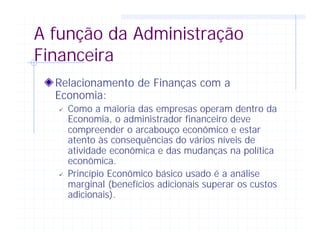 A função da Administração
Financeira
Relacionamento de Finanças com a
Economia:
ü Como a maioria das empresas operam dentro da
Economia, o administrador financeiro deve
compreender o arcabouço econômico e estar
atento às consequências do vários níveis de
atividade econômica e das mudanças na política
econômica.
ü Princípio Econômico básico usado é a análise
marginal (benefícios adicionais superar os custos
adicionais).
 