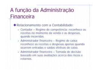 A função da Administração
Financeira
Relacionamento com a Contabilidade:
ü Contador – Regime de competência: reconhece as
receitas no momento da venda e as despesas,
quando incorridas.
ü Administrador financeiro – Regime de caixa:
reconhece as receitas e despesas apenas quando
ocorrem entradas e saídas efetivas de caixa.
ü Administrador financeiro – Tomada de decisão
baseado em suas avaliações acerca dos riscos e
retornos.
 