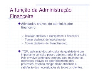A função da Administração
Financeira
Atividades-chaves do administrador
financeiro:
ü Realizar análises e planejamento financeiro
ü Tomar decisões de investimento
ü Tomar decisões de financiamento
TQM, aplicação dos princípios da qualidade é um
importante conceito para o administrador financeiro.
Pois envolve contínuos esforços para melhorar as
operações através do aperfeiçamento dos
processos, visando atingir maior eficiência e
satisfação das necessidades de todos os clientes.
 