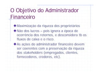 O Objetivo do Administrador
Financeiro
Maximização da riqueza dos proprietários
Não dos lucros – pois ignora a época de
ocorrência dos retornos, e desconsidera tb os
fluxos de caixa e o risco.
As ações do administrador financeiro devem
ser coerentes com a preservação da riqueza
dos stakeholders (empregados, clientes,
fornecedores, credores, etc).
 