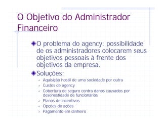 O Objetivo do Administrador
Financeiro
O problema do agency: possibilidade
de os administradores colocarem seus
objetivos pessoais à frente dos
objetivos da empresa.
Soluções:
ü Aquisição hostil de uma sociedade por outra
ü Custos de agency
ü Cobertura de seguro contra danos causados por
desonestidade de funcionários
ü Planos de incentivos
ü Opções de ações
ü Pagamento em dinheiro
 