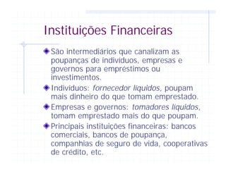 Instituições Financeiras
São intermediários que canalizam as
poupanças de indivíduos, empresas e
governos para empréstimos ou
investimentos.
Indivíduos: fornecedor líquidos, poupam
mais dinheiro do que tomam emprestado.
Empresas e governos: tomadores líquidos,
tomam emprestado mais do que poupam.
Principais instituições financeiras: bancos
comerciais, bancos de poupança,
companhias de seguro de vida, cooperativas
de crédito, etc.
 
