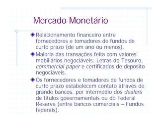 Mercado Monetário
Relacionamento financeiro entre
fornecedores e tomadores de fundos de
curto prazo (de um ano ou menos).
Maioria das transações feita com valores
mobiliários negociáveis: Letras do Tesouro,
commercial paper e certificados de depósito
negociáveis.
Os fornecedores e tomadores de fundos de
curto prazo estabelecem contato através de
grande bancos, por intermédio dos dealers
de títulos governamentais ou do Federal
Reserve (entre bancos comerciais – Fundos
federais).
 