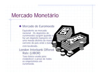 Mercado Monetário
Mercado de Euromoeda
Equivalente ao mercado
nacional. Os depósitos de
euromoedas surgem quando se
faz um depósito bançario em
uma moeda distinta da moeda
corrente do país onde o banco
está localizado.
London Interbank Offered
Rate (LIBOR)
Taxa básica usada para
estabelecer o preço de todos
os empréstimos em
euromoeda.
 