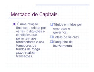 Mercado de Capitais
É uma relação
financeira criada por
várias instituições e
condições que
permitem aos
fornecedores e aos
tomadores de
fundos de longo
prazo realizar
transações.
qTítulos emitidos por
empresas e
governos.
qBolsas de valores.
qBanqueiro de
investimento.
 