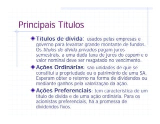 Principais Títulos
Títulos de dívida: usados pelas empresas e
governo para levantar grande montante de fundos.
Os títulos de dívida privados pagam juros
semestrais, a uma dada taxa de juros do cupom e o
valor nominal deve ser resgatado no vencimento.
Ações Ordinárias: são unidades de que se
constitui a propriedade ou o patrimônio de uma SA.
Esperam obter o retorno na forma de dividendos ou
mediante ganhos pela valorização da ação.
Ações Preferenciais: tem característica de um
título de dívida e de uma ação ordinária. Para os
acionistas preferenciais, há a promessa de
dividendos fixos.
 