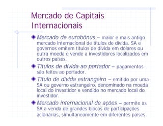 Mercado de Capitais
Internacionais
Mercado de eurobônus – maior e mais antigo
mercado internacional de títulos de dívida. SA e
governos emitem títulos de dívida em dólares ou
outra moeda e vende a investidores localizados em
outros países.
Títulos de dívida ao portador – pagamentos
são feitos ao portador.
Título de dívida estrangeiro – emitido por uma
SA ou governo estrangeiro, denominado na moeda
local do investidor e vendido no mercado local do
investidor.
Mercado internacional de ações – permite às
SA a venda de grandes blocos de participações
acionárias, simultaneamente em diferentes países.
 