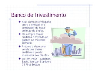 Banco de Investimento
Atua como intermediário
entre o emissor e o
comprador de nova
emissão de títulos.
Ele compra títulos
emitidos e revendo ao
público no mercado
primário.
Assume o risco pela
venda dos títulos
emitidos e presta
assessoria aos clientes.
Ex: em 1992 – Goldman
Sachs, Morgan Stanley e
CS First Boston
 