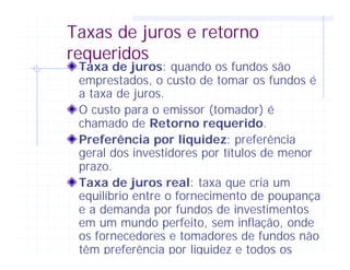 Taxas de juros e retorno
requeridos
Taxa de juros: quando os fundos são
emprestados, o custo de tomar os fundos é
a taxa de juros.
O custo para o emissor (tomador) é
chamado de Retorno requerido.
Preferência por liquidez: preferência
geral dos investidores por títulos de menor
prazo.
Taxa de juros real: taxa que cria um
equilíbrio entre o fornecimento de poupança
e a demanda por fundos de investimentos
em um mundo perfeito, sem inflação, onde
os fornecedores e tomadores de fundos não
têm preferência por liquidez e todos os
 