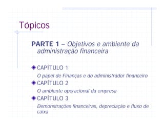 Tópicos
PARTE 1 – Objetivos e ambiente da
administração financeira
CAPÍTULO 1
O papel de Finanças e do administrador financeiro
CAPÍTULO 2
O ambiente operacional da empresa
CAPÍTULO 3
Demonstrações financeiras, depreciação e fluxo de
caixa
 