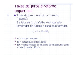 Taxas de juros e retorno
requeridos
Taxas de juros nominal ou corrente
(retorno):
É a taxa de juros efetiva cobrada pelo
fornecedor de fundos e paga pelo tomador.
k1 = k* + IP + RP1
ü k* = taxa de juros real
ü IP = expectativas inflacionárias
ü RP1 = características do emissor e da emissão, tais como
o risco de inadimplência.
 