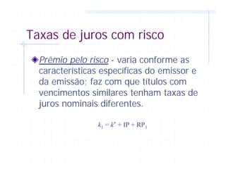 Taxas de juros com risco
Prêmio pelo risco - varia conforme as
características específicas do emissor e
da emissão; faz com que títulos com
vencimentos similares tenham taxas de
juros nominais diferentes.
k1 = k* + IP + RP1
 