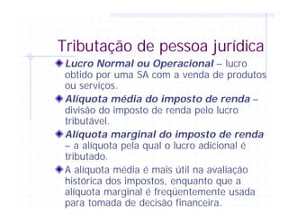 Tributação de pessoa jurídica
Lucro Normal ou Operacional – lucro
obtido por uma SA com a venda de produtos
ou serviços.
Alíquota média do imposto de renda –
divisão do imposto de renda pelo lucro
tributável.
Alíquota marginal do imposto de renda
– a alíquota pela qual o lucro adicional é
tributado.
A alíquota média é mais útil na avaliação
histórica dos impostos, enquanto que a
alíquota marginal é freqüentemente usada
para tomada de decisão financeira.
 