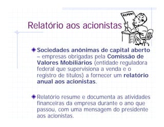 Relatório aos acionistas
Sociedades anônimas de capital aberto
– empresas obrigadas pela Comissão de
Valores Mobiliários (entidade reguladora
federal que supervisiona a venda e o
registro de títulos) a fornecer um relatório
anual aos acionistas.
Relatório resume e documenta as atividades
financeiras da empresa durante o ano que
passou, com uma mensagem do presidente
aos acionistas.
 