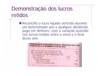 Demonstração dos lucros
retidos
Reconcilia o lucro líquido auferido durante
um determinado ano e qualquer dividendo
pago em dinheiro, com a variação ocorrido
nos lucros retidos entre o início e o final
desse ano.
 