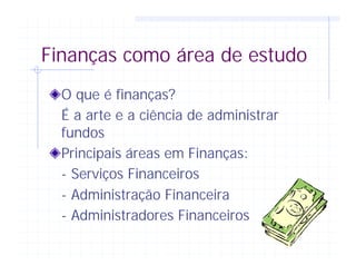 Finanças como área de estudo
O que é finanças?
É a arte e a ciência de administrar
fundos
Principais áreas em Finanças:
- Serviços Financeiros
- Administração Financeira
- Administradores Financeiros
 