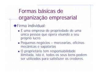 Formas básicas de
organização empresarial
Firma individual:
n É uma empresa de propriedade de uma
única pessoa que opera visando a seu
próprio lucro.
n Pequenos negócios – mercearias, oficinas
mecânicas e sapatarias
n O proprietário tem responsabilidade
ilimitada, isto é, todos os seus bens podem
ser utilizados para satisfazer os credores.
 