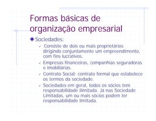 Formas básicas de
organização empresarial
Sociedades:
ü Consiste de dois ou mais proprietários
dirigindo conjuntamente um empreendimento,
com fins lucrativos.
ü Empresas financeiras, companhias seguradoras
e imobiliárias.
ü Contrato Social: contrato formal que estabelece
os termos da sociedade.
ü Sociedades em geral, todos os sócios tem
responsabilidade ilimitada. Já nas Sociedade
Limitadas, um ou mais sócios podem ter
responsabilidade limitada.
 