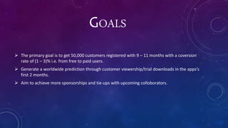 GOALS
 The primary goal is to get 50,000 customers registered with 9 – 11 months with a coversion
rate of (1 – 3)% i.e. from free to paid users.
 Generate a worldwide prediction through customer viewership/trial downloads in the apps’s
first 2 months.
 Aim to achieve more sponsorships and tie-ups with upcoming colloborators.
 