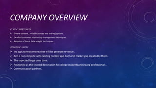 COMPANY OVERVIEW
CORE COMPETENCES
 Diverse content , reliable sources and sharing options .
 Excellent customer relationship management techniques.
 Adoption of latest data analytic techniques .
STRATEGIC ASSETS
 Ina app advertisements that will be generate revenue .
 Aim is not compete with existing content app but to fill market gap created by them.
 The expected large users base.
 Positioned as the favored destination for college students and young professionals .
 Communication partners.
 