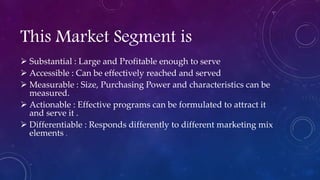 This Market Segment is
 Substantial : Large and Profitable enough to serve
 Accessible : Can be effectively reached and served
 Measurable : Size, Purchasing Power and characteristics can be
measured.
 Actionable : Effective programs can be formulated to attract it
and serve it .
 Differentiable : Responds differently to different marketing mix
elements .
 