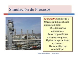 Simulación de Procesos

                        La industria de diseño y
                        procesos químicos usa la
                        simulación para:
                              Diseñar nuevas
                               operaciones.
                            Resolver problemas
                           existentes en planta.
                          Optimizar operaciones
                                existentes.
                             Hacer análisis de
                               sensibilidad.
               Fanny Yadira Robayo   16/08/2012
 