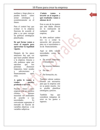 10 Pasos para crear tu empresa

mediano y largo plazo se      Cuánto     vamos      a
pueden marcar      cómo                                  4
                             invertir en el negocio y
actuar  estratégica    y     qué resultados vamos a
económicamente en el         obtener de él
futuro.
                             Este es uno de los puntos
Para el control hay que      que más dudas ofrecen
evaluar si la empresa        en la realización de
funciona de acuerdo al       cualquier    plan      de
plan o no para corregir      empresa.
las políticas estratégicas
planificadas.                Se debe analizar cuánto
                             nos va a costar la
De qué forma vamos a         ejecución del proyecto,
crear el negocio para        para ver si necesitamos o
aprovechar la legalidad      no de financiamiento.
vigente.
                             Aquí se debe valorar
Después de los pasos         necesidades como las
anteriores hay que ver       siguientes:
qué leyes pueden afectar
a la empresa. Gracias a         De activos materiales
ello podemos optar por          e inmateriales
opciones      que    nos
permitan        disminuir       De recursos humanos
impuestos, tener ayudas
y      subvenciones     y       De caja
financiamiento      entre
                                De formación, etc.
otras.

A quién le vamos a           También valorar cuántos
vender          nuestro      clientes son necesarios
producto o servicio          para que la empresa esté
                             en su punto muerto. Así
Nuestro futuro como          es posible planificar
empresa está en nuestros     estrategias y precios.
clientes,          quienes
necesitan ser analizados     También     hay    que
de acuerdo a sus             considerar márgenes de
necesidades.            Es   error en los gastos o
conveniente segmentar el     ingresos.
mercado en función de
variables objetivas o de
variables subjetivas
 
