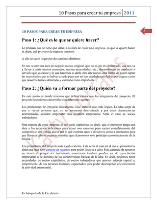 10 Pasos para crear tu empresa 2011


10 PASOS PARA CREAR TU EMPRESA                                                                  5


Paso 1: ¿Qué es lo que se quiere hacer?
Lo primero que se tiene que saber, a la hora de crear una empresa, es qué se quiere hacer,
es decir, qué proyecto de negocio tenemos.

A ello se suele llegar por dos caminos distintos:

Se nos ocurre una idea de negocio nueva, original, que no existe en el mercado, que nos va
a llevar a abrir nuevos mercados, nuevas necesidades, etc.; desarrollando un producto o
servicio que ya existe y lo que hacemos es darle otro aire nuevo, otra forma de poder captar
las necesidades que se habían creado pero que no han quedado satisfechas por alguna razón
que nosotros hemos detectado y valorado como importante.

Paso 2: ¿Quién va a formar parte del proyecto?
En este punto es donde tenemos que definir cuales son los integrantes del proyecto. El
proyecto lo podemos desarrollar con diferentes agentes:

Los promotores del proyecto únicamente. Este sería el caso más lógico. La idea surge de
una o varias personas que, en un momento determinado y por unas circunstancias
determinadas, deciden emprender una aventura empresarial. Sería el caso de socios
trabajadores.

Otra manera de crear empresa es ser socio capitalista, es decir, que el promotor tenga una
idea y los recursos suficientes para crear una empresa pero carece completamente del
compromiso del trabajo diario por lo que contrata tanto a directivos como a empleados para
que lleven a cabo el negocio mientras que el promotor sólo participa económicamente de la
misma.

Los promotores del proyecto más ayuda externa. Este sería el caso en el que el promotor/es
tiene una idea pero carecen de recursos para poder llevarla a cabo. Esta carencia de recursos
no tienen el porqué ser únicamente monetarios también pueden ser de capacitación
empresarial o de dominio de las características básicas de la idea. Es decir, podemos tener
necesidades de socios capitalistas, de socios trabajadores que aporten además capital o,
simplemente, de los recursos humanos capacitados para poder desempeñar eficientemente
la actividad empresarial.




En búsqueda de la Excelencia
 