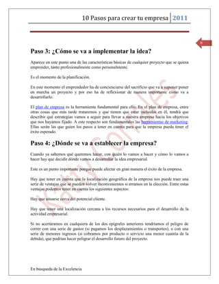 10 Pasos para crear tu empresa 2011


                                                                                               6

Paso 3: ¿Cómo se va a implementar la idea?
Aparece en este punto una de las características básicas de cualquier proyecto que se quiera
emprender, tanto profesionalmente como personalmente.

Es el momento de la planificación.

En este momento el emprendedor ha de concienciarse del sacrificio que va a suponer poner
en marcha un proyecto y por eso ha de reflexionar de manera importante cómo va a
desarrollarlo.

El plan de empresa es la herramienta fundamental para ello. En el plan de empresa, entre
otras cosas que más tarde trataremos y que tienen que estar incluidas en él, tendrá que
describir qué estrategias vamos a seguir para llevar a nuestra empresa hacia los objetivos
que nos hayamos fijado. A este respecto son fundamentales las herramientas de marketing.
Ellas serán las que guíen los pasos a tener en cuenta para que la empresa pueda tener el
éxito esperado.

Paso 4: ¿Dónde se va a establecer la empresa?
Cuando ya sabemos qué queremos hacer, con quién lo vamos a hacer y cómo lo vamos a
hacer hay que decidir dónde vamos a desarrollar la idea empresarial.

Este es un punto importante porque puede afectar en gran manera el éxito de la empresa.

Hay que tener en cuenta que la localización geográfica de la empresa nos puede traer una
serie de ventajas que se pueden volver inconvenientes si erramos en la elección. Entre estas
ventajas podemos tener en cuenta los siguientes aspectos:

Hay que situarse cerca del potencial cliente.

Hay que tener una localización cercana a los recursos necesarios para el desarrollo de la
actividad empresarial.

Si no acertáramos en cualquiera de los dos epígrafes anteriores tendríamos el peligro de
correr con una serie de gastos (si pagamos los desplazamientos o transportes), o con una
serie de menores ingresos (si cobramos por producto o servicio una menor cuantía de la
debida), que podrían hacer peligrar el desarrollo futuro del proyecto.




En búsqueda de la Excelencia
 