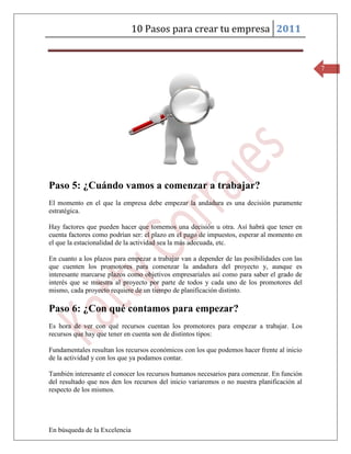 10 Pasos para crear tu empresa 2011


                                                                                             7




Paso 5: ¿Cuándo vamos a comenzar a trabajar?
El momento en el que la empresa debe empezar la andadura es una decisión puramente
estratégica.

Hay factores que pueden hacer que tomemos una decisión u otra. Así habrá que tener en
cuenta factores como podrían ser: el plazo en el pago de impuestos, esperar al momento en
el que la estacionalidad de la actividad sea la más adecuada, etc.

En cuanto a los plazos para empezar a trabajar van a depender de las posibilidades con las
que cuenten los promotores para comenzar la andadura del proyecto y, aunque es
interesante marcarse plazos como objetivos empresariales así como para saber el grado de
interés que se muestra al proyecto por parte de todos y cada uno de los promotores del
mismo, cada proyecto requiere de un tiempo de planificación distinto.

Paso 6: ¿Con qué contamos para empezar?
Es hora de ver con qué recursos cuentan los promotores para empezar a trabajar. Los
recursos que hay que tener en cuenta son de distintos tipos:

Fundamentales resultan los recursos económicos con los que podemos hacer frente al inicio
de la actividad y con los que ya podamos contar.

También interesante el conocer los recursos humanos necesarios para comenzar. En función
del resultado que nos den los recursos del inicio variaremos o no nuestra planificación al
respecto de los mismos.




En búsqueda de la Excelencia
 