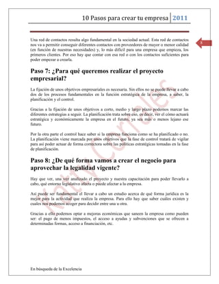 10 Pasos para crear tu empresa 2011


Una red de contactos resulta algo fundamental en la sociedad actual. Esta red de contactos
nos va a permitir conseguir diferentes contactos con proveedores de mayor o menor calidad          8
(en función de nuestras necesidades) y, lo más difícil para una empresa que empieza, los
primeros clientes. Por eso hay que contar con esa red o con los contactos suficientes para
poder empezar a crearla.

Paso 7: ¿Para qué queremos realizar el proyecto
empresarial?
La fijación de unos objetivos empresariales es necesaria. Sin ellos no se puede llevar a cabo
dos de los procesos fundamentales en la función estratégica de la empresa, a saber, la
planificación y el control.

Gracias a la fijación de unos objetivos a corto, medio y largo plazo podemos marcar las
diferentes estrategias a seguir. La planificación trata sobre eso, es decir, ver el cómo actuará
estratégica y económicamente la empresa en el futuro, ya sea más o menos lejano ese
futuro.

Por la otra parte el control hace saber si la empresa funciona como se ha planificado o no.
La planificación viene marcada por unos objetivos que la fase de control tratará de vigilar
para así poder actuar de forma correctora sobre las políticas estratégicas tomadas en la fase
de planificación.

Paso 8: ¿De qué forma vamos a crear el negocio para
aprovechar la legalidad vigente?
Hay que ver, una vez analizado el proyecto y nuestra capacitación para poder llevarlo a
cabo, qué entorno legislativo afecta o puede afectar a la empresa.

Así puede ser fundamental el llevar a cabo un estudio acerca de qué forma jurídica es la
mejor para la actividad que realiza la empresa. Para ello hay que saber cuáles existen y
cuales nos podemos acoger para decidir entre una u otra.

Gracias a ello podemos optar a mejoras económicas que saneen la empresa como pueden
ser: el pago de menos impuestos, el acceso a ayudas y subvenciones que se ofrecen a
determinadas formas, acceso a financiación, etc.




En búsqueda de la Excelencia
 
