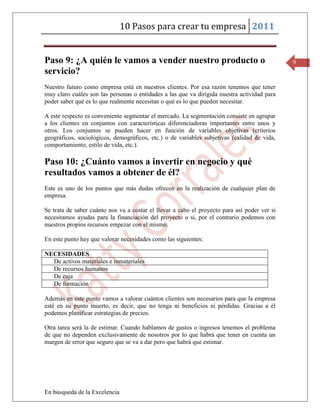 10 Pasos para crear tu empresa 2011


Paso 9: ¿A quién le vamos a vender nuestro producto o                                         9
servicio?
Nuestro futuro como empresa está en nuestros clientes. Por esa razón tenemos que tener
muy claro cuáles son las personas o entidades a las que va dirigida nuestra actividad para
poder saber qué es lo que realmente necesitan o qué es lo que pueden necesitar.

A este respecto es conveniente segmentar el mercado. La segmentación consiste en agrupar
a los clientes en conjuntos con características diferenciadoras importantes entre unos y
otros. Los conjuntos se pueden hacer en función de variables objetivas (criterios
geográficos, sociológicos, demográficos, etc.) o de variables subjetivas (calidad de vida,
comportamiento, estilo de vida, etc.).

Paso 10: ¿Cuánto vamos a invertir en negocio y qué
resultados vamos a obtener de él?
Este es uno de los puntos que más dudas ofrecen en la realización de cualquier plan de
empresa.

Se trata de saber cuánto nos va a costar el llevar a cabo el proyecto para así poder ver si
necesitamos ayudas para la financiación del proyecto o si, por el contrario podemos con
nuestros propios recursos empezar con el mismo.

En este punto hay que valorar necesidades como las siguientes:

NECESIDADES
  De activos materiales e inmateriales
  De recursos humanos
  De caja
  De formación

Además en este punto vamos a valorar cuántos clientes son necesarios para que la empresa
esté en su punto muerto, es decir, que no tenga ni beneficios ni pérdidas. Gracias a él
podemos planificar estrategias de precios.

Otra tarea será la de estimar. Cuando hablamos de gastos o ingresos tenemos el problema
de que no dependen exclusivamente de nosotros por lo que habrá que tener en cuenta un
margen de error que seguro que se va a dar pero que habrá que estimar.




En búsqueda de la Excelencia
 