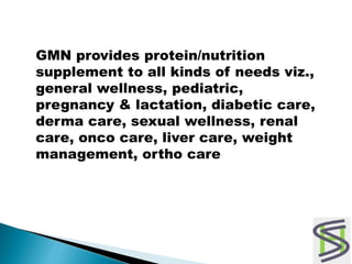 GMN provides protein/nutrition
supplement to all kinds of needs viz.,
general wellness, pediatric,
pregnancy & lactation, diabetic care,
derma care, sexual wellness, renal
care, onco care, liver care, weight
management, ortho care
 