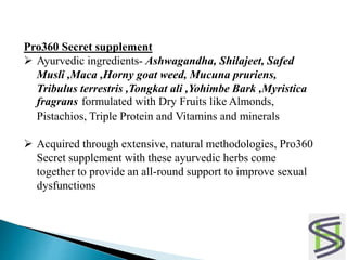 Pro360 Secret supplement
 Ayurvedic ingredients- Ashwagandha, Shilajeet, Safed
Musli ,Maca ,Horny goat weed, Mucuna pruriens,
Tribulus terrestris ,Tongkat ali ,Yohimbe Bark ,Myristica
fragrans formulated with Dry Fruits like Almonds,
Pistachios, Triple Protein and Vitamins and minerals
 Acquired through extensive, natural methodologies, Pro360
Secret supplement with these ayurvedic herbs come
together to provide an all-round support to improve sexual
dysfunctions
 