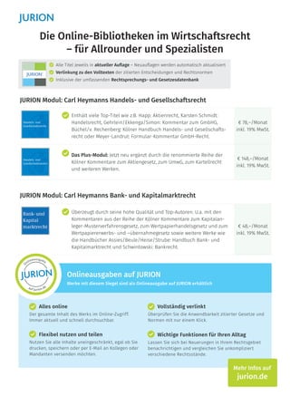 Die Online-Bibliotheken im Wirtschaftsrecht
– für Allrounder und Spezialisten
JURION Modul: Carl Heymanns Handels- und Gesellschaftsrecht
Enthält viele Top-Titel wie z.B. Happ: Aktienrecht, Karsten Schmidt:
Handelsrecht, Gehrlein/Ekkenga/Simon: Kommentar zum GmbHG,
Büchel/v. Rechenberg: Kölner Handbuch Handels- und Gesellschafts-
recht oder Meyer-Landrut: Formular-Kommentar GmbH-Recht.
€ 78,–/Monat
inkl. 19% MwSt.
Das Plus-Modul: Jetzt neu ergänzt durch die renommierte Reihe der
Kölner Kommentare zum Aktiengesetz, zum UmwG, zum Kartellrecht
und weiteren Werken.
€ 148,–/Monat
inkl. 19% MwSt.
JURION Modul: Carl Heymanns Bank- und Kapitalmarktrecht
Überzeugt durch seine hohe Qualität und Top-Autoren: U.a. mit den
Kommentaren aus der Reihe der Kölner Kommentare zum Kapitalan-
leger-Musterverfahrensgesetz, zum Wertpapierhandelsgesetz und zum
Wertpapiererwerbs- und –übernahmegesetz sowie weitere Werke wie
die Handbücher Assies/Beule/Heise/Strube: Handbuch Bank- und
Kapitalmarktrecht und Schwintowski: Bankrecht.
€ 48,–/Monat
inkl. 19% MwSt.
Alle Titel jeweils in aktueller Auflage – Neuauflagen werden automatisch aktualisiert
Verlinkung zu den Volltexten der zitierten Entscheidungen und Rechtsnormen
Inklusive der umfassenden Rechtsprechungs- und Gesetzesdatenbank
Alles online
Der gesamte Inhalt des Werks im Online-Zugriff.
Immer aktuell und schnell durchsuchbar.
Vollständig verlinkt
Überprüfen Sie die Anwendbarkeit zitierter Gesetze und
Normen mit nur einem Klick.
Wichtige Funktionen für Ihren Alltag
Lassen Sie sich bei Neuerungen in Ihrem Rechtsgebiet
benachrichtigen und vergleichen Sie unkompliziert
verschiedene Rechtsstände.
Onlineausgaben auf JURION
Werke mit diesem Siegel sind als Onlineausgabe auf JURION erhältlich
Mehr Infos auf
jurion.de
O
nlineausgabe
auf jurion.de
Flexibel nutzen und teilen
Nutzen Sie alle Inhalte uneingeschränkt, egal ob Sie
drucken, speichern oder per E-Mail an Kollegen oder
Mandanten versenden möchten.
 
