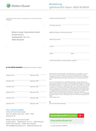 Exemplare	Titel	 Ladenpreis	ISBN 
Bestellung
gebührenfrei faxen: 0800 8018018
Wolters Kluwer Deutschland GmbH
Kundenservice  •  Heddesdorfer Str. 31 a  •  56564 Neuwied
Telefon 02631 8012222  •  Telefax 02631 8012223
info-wkd@wolterskluwer.com  •  www.wolterskluwer.de
shop.wolterskluwer.de
Versandkostenfrei bestellen
Im Buchhandel erhältlich.
Ja, ich möchte bestellen: (Bitte gewünschte Menge eintragen.)
Datum / Unterschrift: Bestellung
Ausfüllen, faxen oder falzen und absenden oder Ihrer Buchhandlung
übergeben.
Kundennummer (falls bekannt)
Titel / Name / Vorname
Behörde / Institution / Unternehmen / Kanzlei
Straße / Hausnummer
PLZ / Ort
Telefon	Mobil
E-Mail-Adresse (Bitte in Druckbuchstaben ausfüllen.)
Abonnements von Zeitschriften und Infodiensten sind schriftlich mit einer
Frist von sechs Wochen jeweils zum Ende eines Kalenderjahres kündbar.
Probeabonnements, die nicht acht Tage nach Erhalt des letzten Probeheftes
schriftlich gekündigt werden, gehen automatisch in ein Jahresabonnement
über.
Ich bin mit den Allgemeinen Geschäftsbedingungen und der Datenschutz-
erklärung einverstanden. Die AGBs sind unter www.wolterskluwer.de einsehbar.
Meine Bestellung kann ich innerhalb von 2 Wochen ohne Angabe von Gründen
in Textform (z. B. Brief, Fax, E-Mail) widerrufen. Die Frist beginnt mit Erhalt die-
ser Belehrung. Zur Wahrung der Widerrufsfrist genügt die rechtzeitige Absen-
dung des Widerrufs oder der Ware an die Wolters Kluwer Deutschland GmbH,
c / o RHENUS Medien Gotha GmbH & Co.KG, Langenscheidstr. 10, 99867 Gotha.
Geschäftsführer: Martina Bruder, Michael Gloss, Christian Lindemann,
Adrianus Gerardus Verhoef, Ralph Vonderstein, HRB 58843 Köln, DE 188836808
Preisänderung und Irrtum vorbehalten. Alle Preise inklusive der gesetzlichen
MwSt.
Stand Oktober 2016
Wolters Kluwer Deutschland GmbH
Kundenservice
Heddesdorfer Str. 31 a
56564 Neuwied
Exemplare	Titel	 Ladenpreis	ISBN 
Exemplare	Titel	 Ladenpreis	ISBN 
Exemplare	Titel	 Ladenpreis	ISBN 
Exemplare	Titel	 Ladenpreis	ISBN 
Exemplare	Titel	 Ladenpreis	ISBN 
Infos + Bestellung JURION
Direkt bei Ihrem Buchhändler
oder bei JURION unter 0221 / 94373 - 7050
www.jurion.de
 