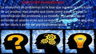 Resolución de problemas

La resolución de problemas es la fase que supone la conclusión
de un proceso mas amplio que tiene como pasos previos la
identificación del problema y su modelo. Por problema se
entiende un asunto el de que se espera una resolución que dista
de ser obvia a partir del planteamiento inicial

 