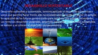 Desarrollo sustentable
Desarrollo sostenible o sustentable, termino aplicado al desarrollo económico y
social que permite hacer frente alas necesidades del presente sin poner en peligro
la capacidad de las futuras generaciones para satisfacer sus propias necesidades.
Los términos desarrollo sostenible, desarrollo perdurable y desarrollo sustentable
se aplican y se colocan el desarrollo socioeconómico

 